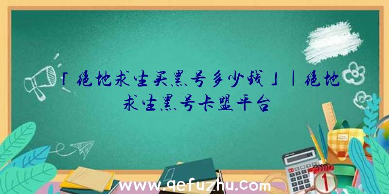 「绝地求生买黑号多少钱」|绝地求生黑号卡盟平台